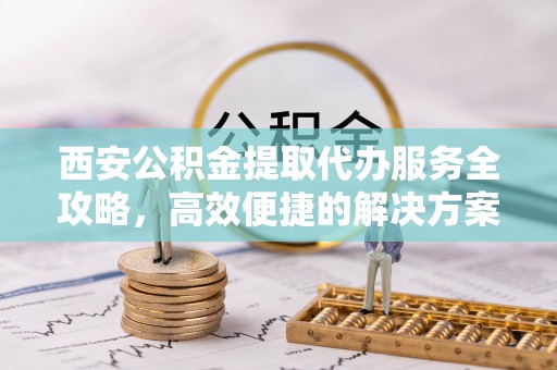 莒南西安公积金提取代办服务全攻略，高效便捷的解决方案
