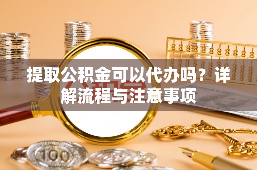 莒南提取公积金可以代办吗？详解流程与注意事项